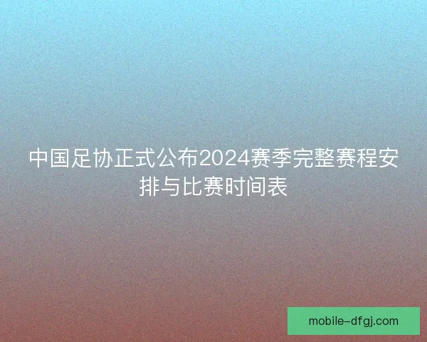 中国足协正式公布2024赛季完整赛程安排与比赛时间表