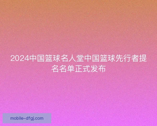 2024中国篮球名人堂中国篮球先行者提名名单正式发布